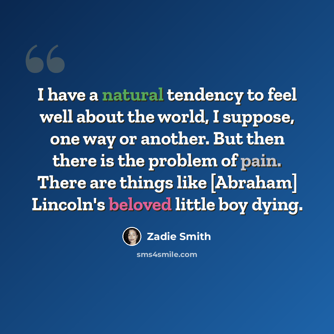 “I have a natural tendency to feel well about the world, I suppose, one way or another. But then there is the problem of pain. There are things like [Abraham] Lincoln's beloved little boy dying.” quote by Zadie Smith