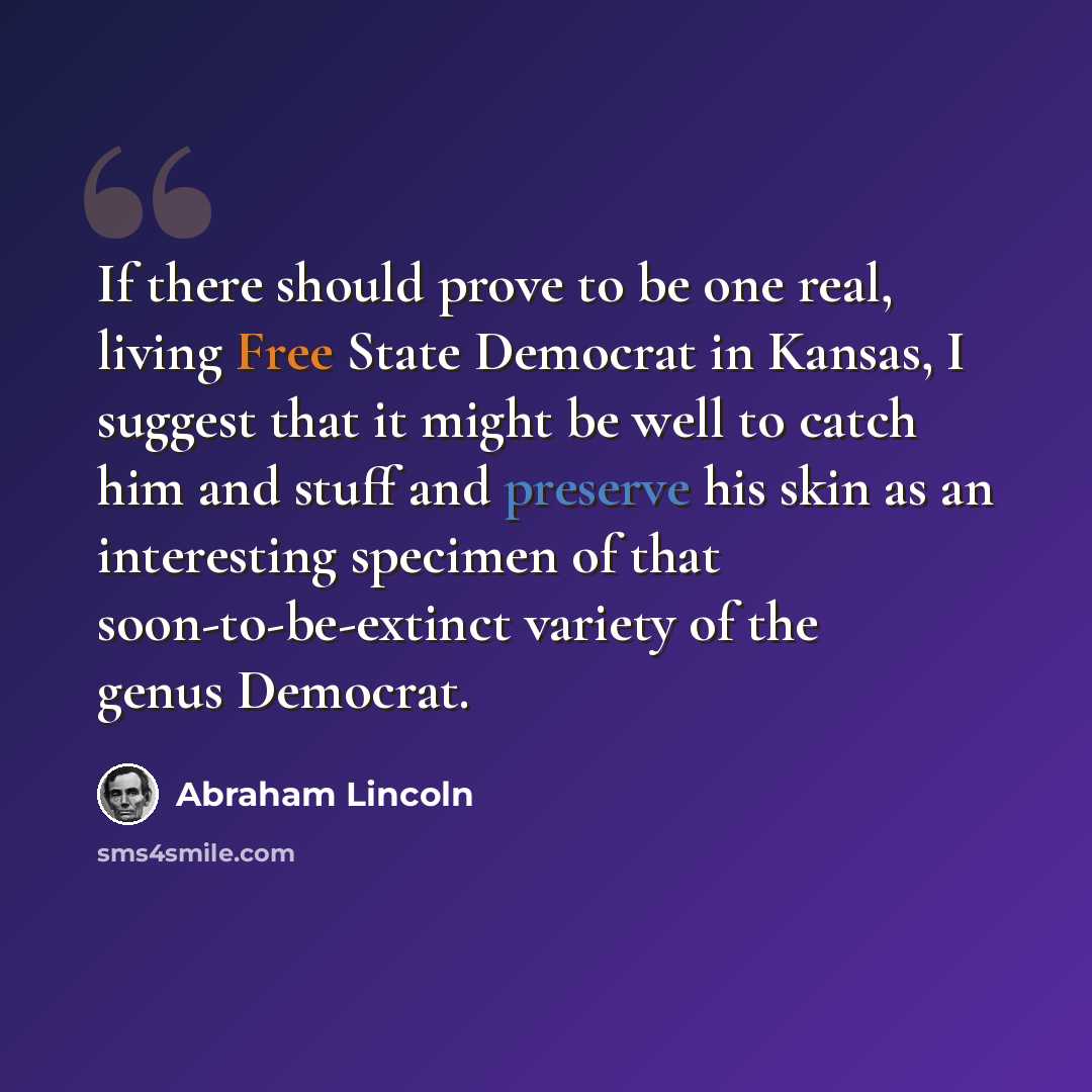 “If there should prove to be one real, living Free State Democrat in Kansas, I suggest that it might be well to catch him and stuff and preserve his skin as an interesting specimen of that soon-to-be-extinct variety of the genus Democrat.” quote by Abraham Lincoln