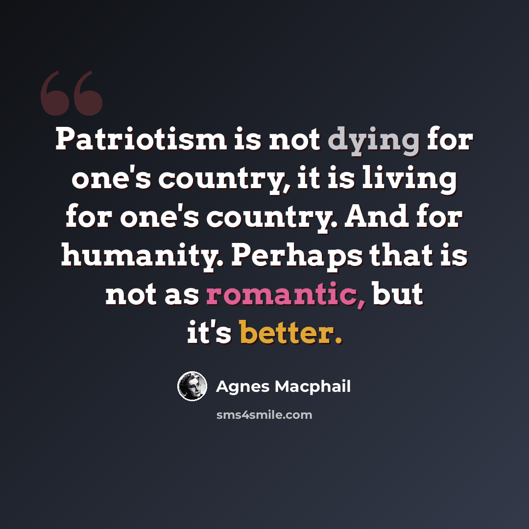 “Patriotism is not dying for one's country, it is living for one's country. And for humanity. Perhaps that is not as romantic, but it's better.” quote by Agnes Macphail