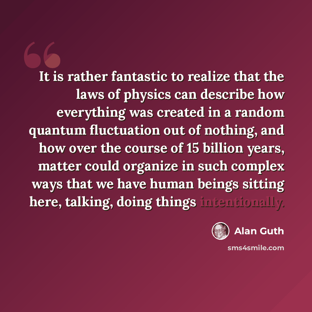 “It is rather fantastic to realize that the laws of physics can describe how everything was created in a random quantum fluctuation out of nothing, and how over the course of 15 billion years, matter could organize in such complex ways that we have human beings sitting here, talking, doing things…” quote by Alan Guth