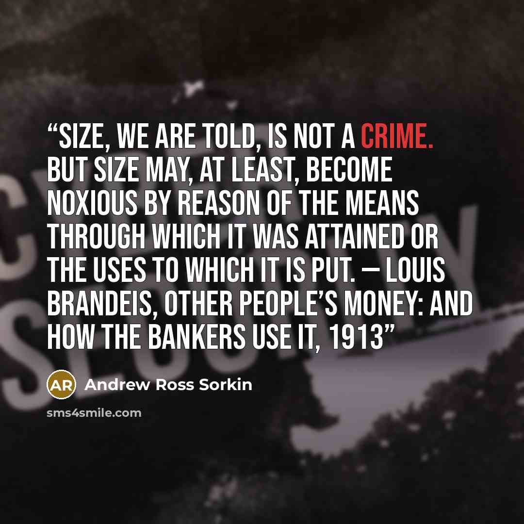 “Size, we are told, is not a crime. But size may, at least, become noxious by reason of the means through which it was attained or the uses to which it is put. — Louis Brandeis, Other People’s Money: And How the Bankers Use It, 1913” quote by Andrew Ross Sorkin