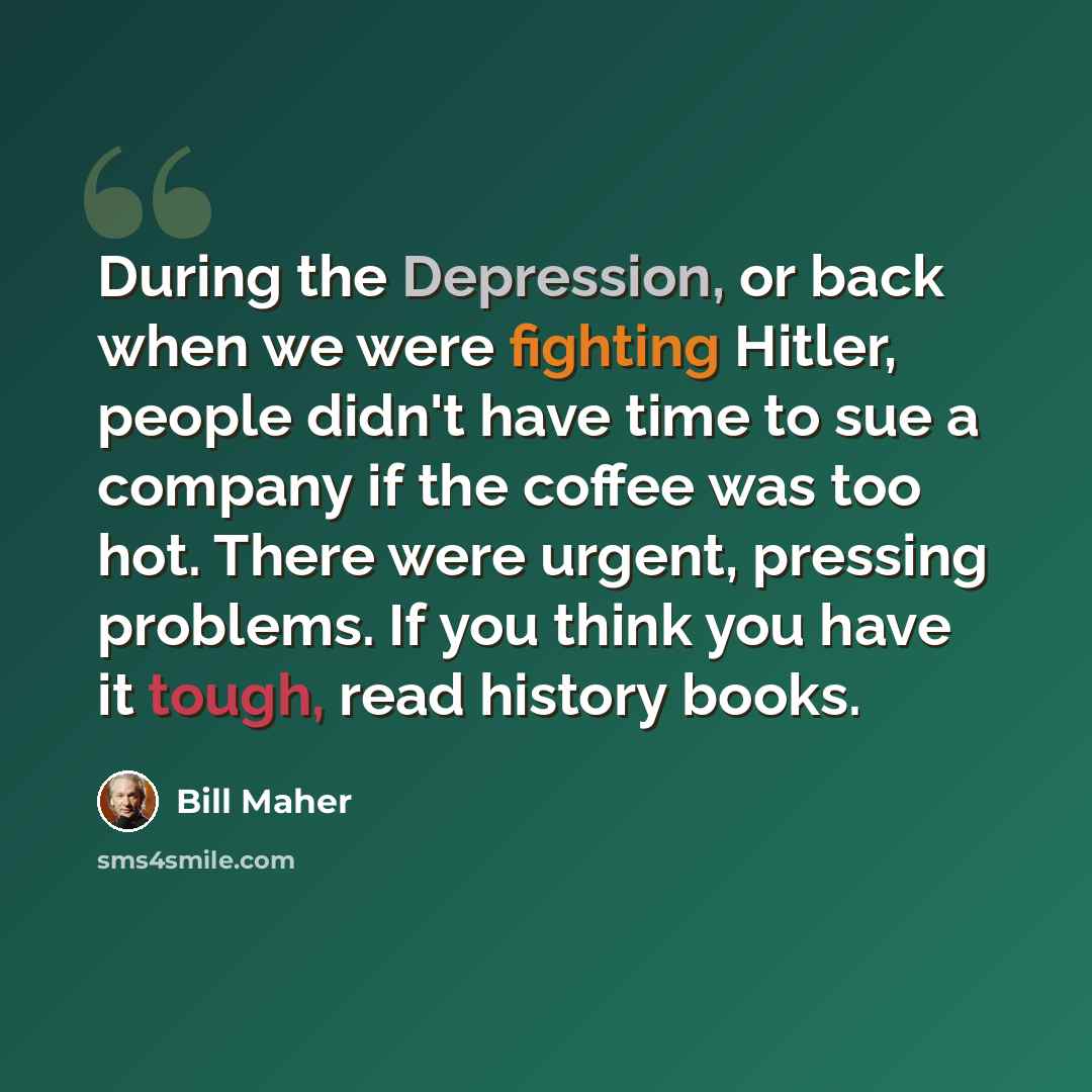 “During the Depression, or back when we were fighting Hitler, people didn't have time to sue a company if the coffee was too hot. There were urgent, pressing problems. If you think you have it tough, read history books.” quote by Bill Maher
