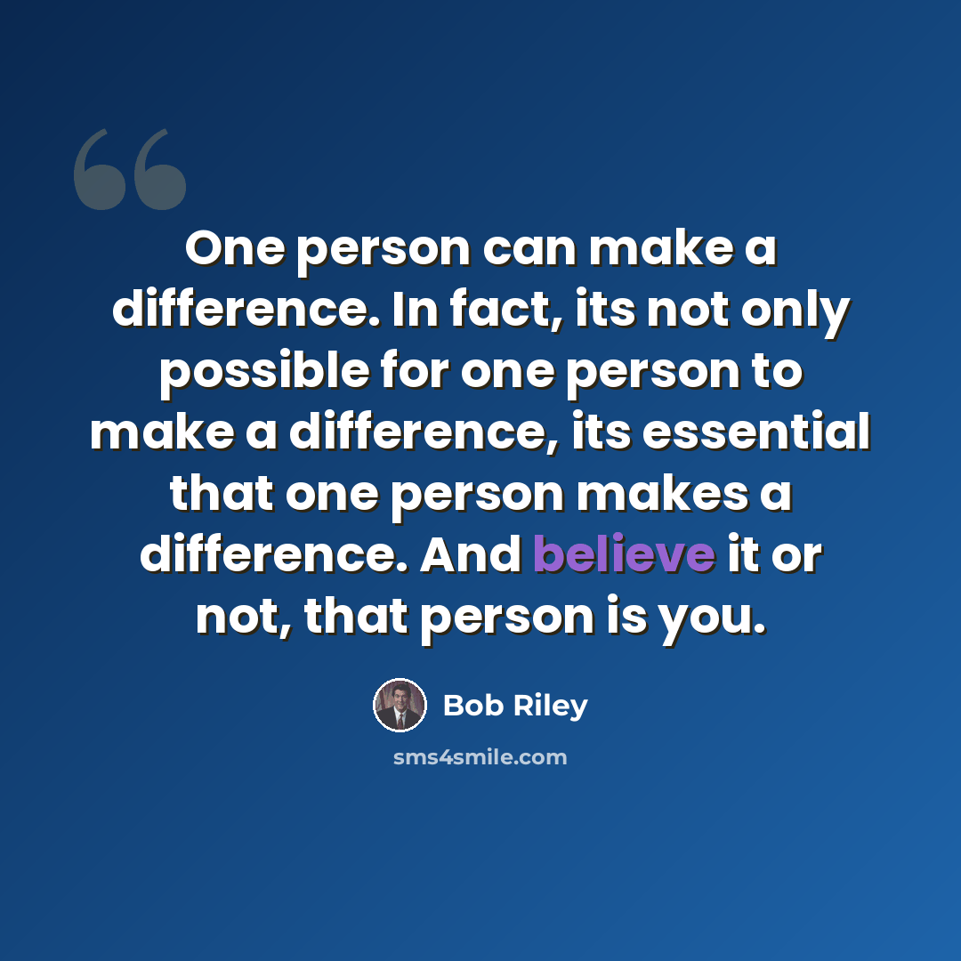 “One person can make a difference. In fact, its not only possible for one person to make a difference, its essential that one person makes a difference. And believe it or not, that person is you.” quote by Bob Riley