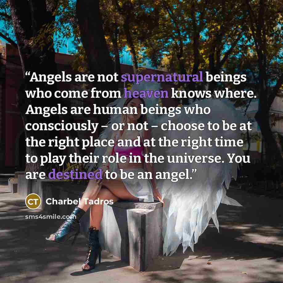 “Angels are not supernatural beings who come from heaven knows where. Angels are human beings who consciously – or not – choose to be at the right place and at the right time to play their role in the universe. You are destined to be an angel.” quote by Charbel Tadros