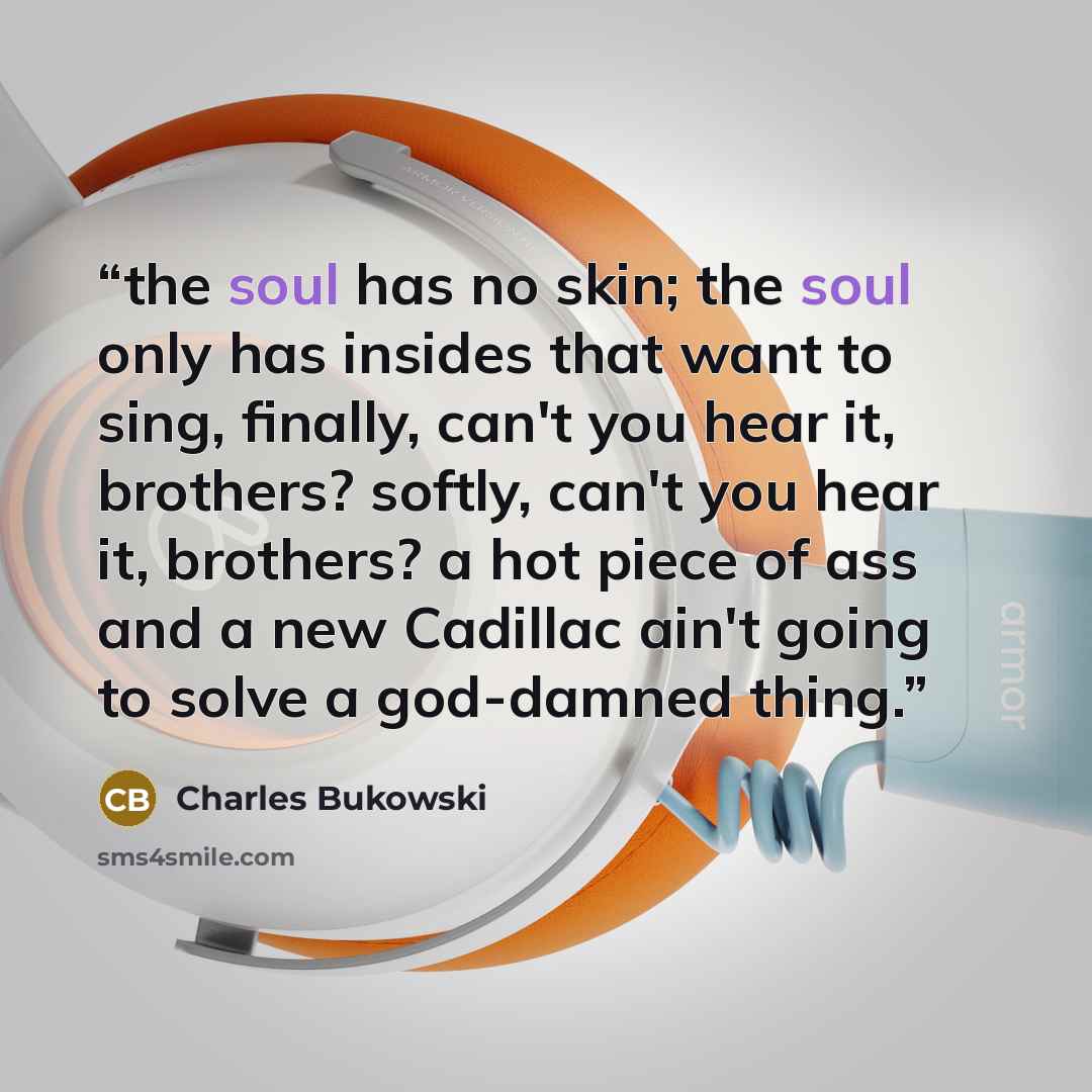 “the soul has no skin; the soul only has insides that want to sing, finally, can't you hear it, brothers? softly, can't you hear it, brothers? a hot piece of ass and a new Cadillac ain't going to solve a god-damned thing.” quote by Charles Bukowski
