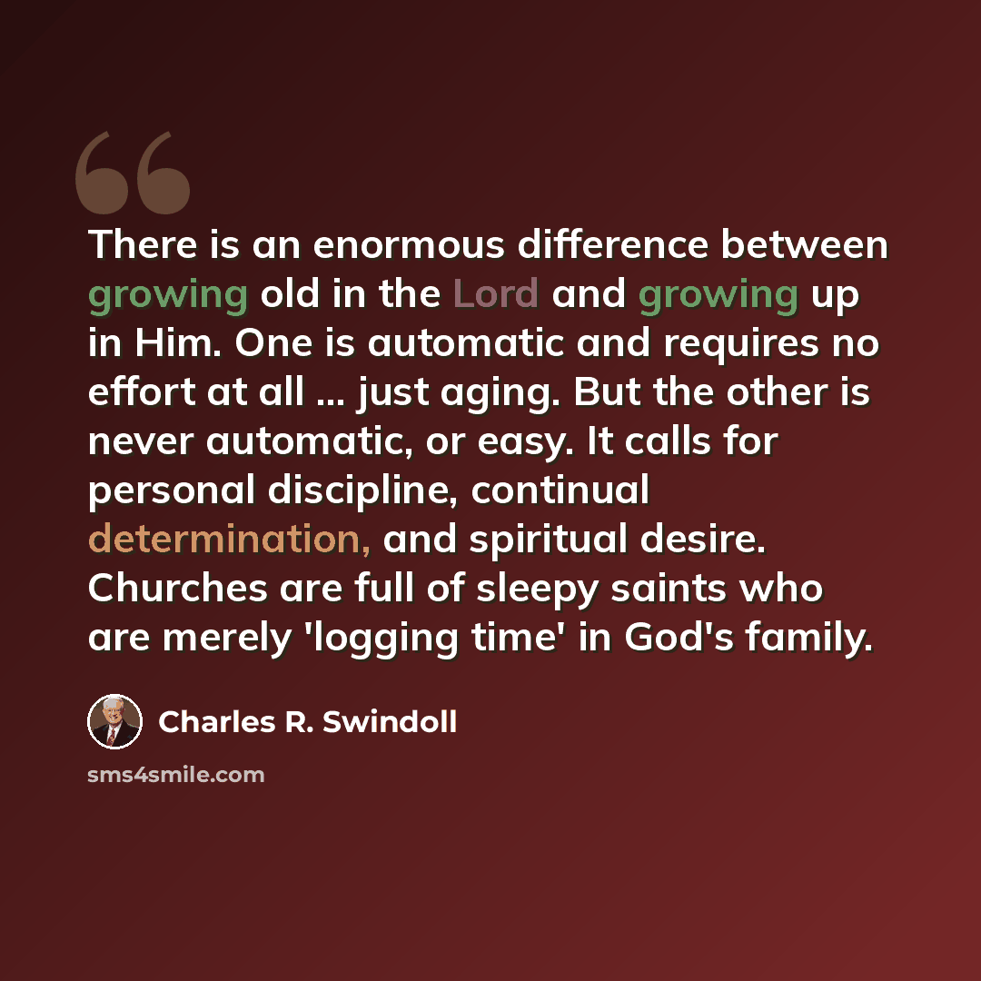 “There is an enormous difference between growing old in the Lord and growing up in Him. One is automatic and requires no effort at all ... just aging. But the other is never automatic, or easy. It calls for personal discipline, continual determination, and spiritual desire. Churches are full of…” quote by Charles R. Swindoll