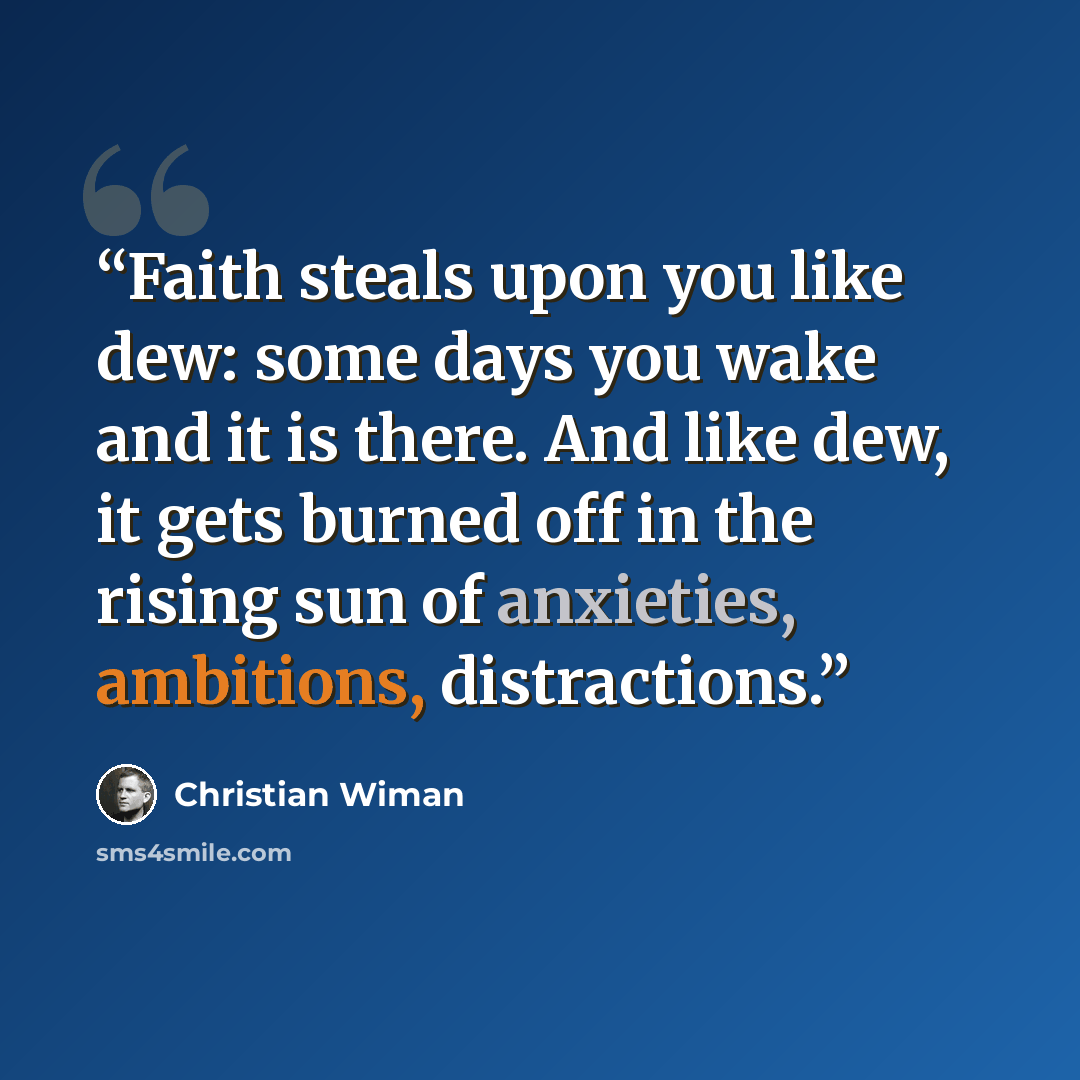 “Faith steals upon you like dew: some days you wake and it is there. And like dew, it gets burned off in the rising sun of anxieties, ambitions, distractions.” quote by Christian Wiman