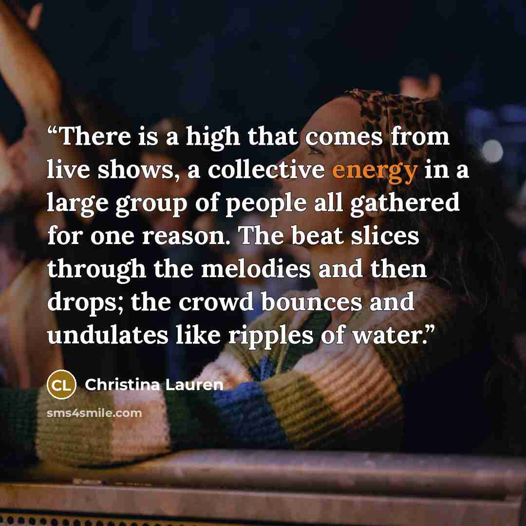 “There is a high that comes from live shows, a collective energy in a large group of people all gathered for one reason. The beat slices through the melodies and then drops; the crowd bounces and undulates like ripples of water.” quote by Christina Lauren