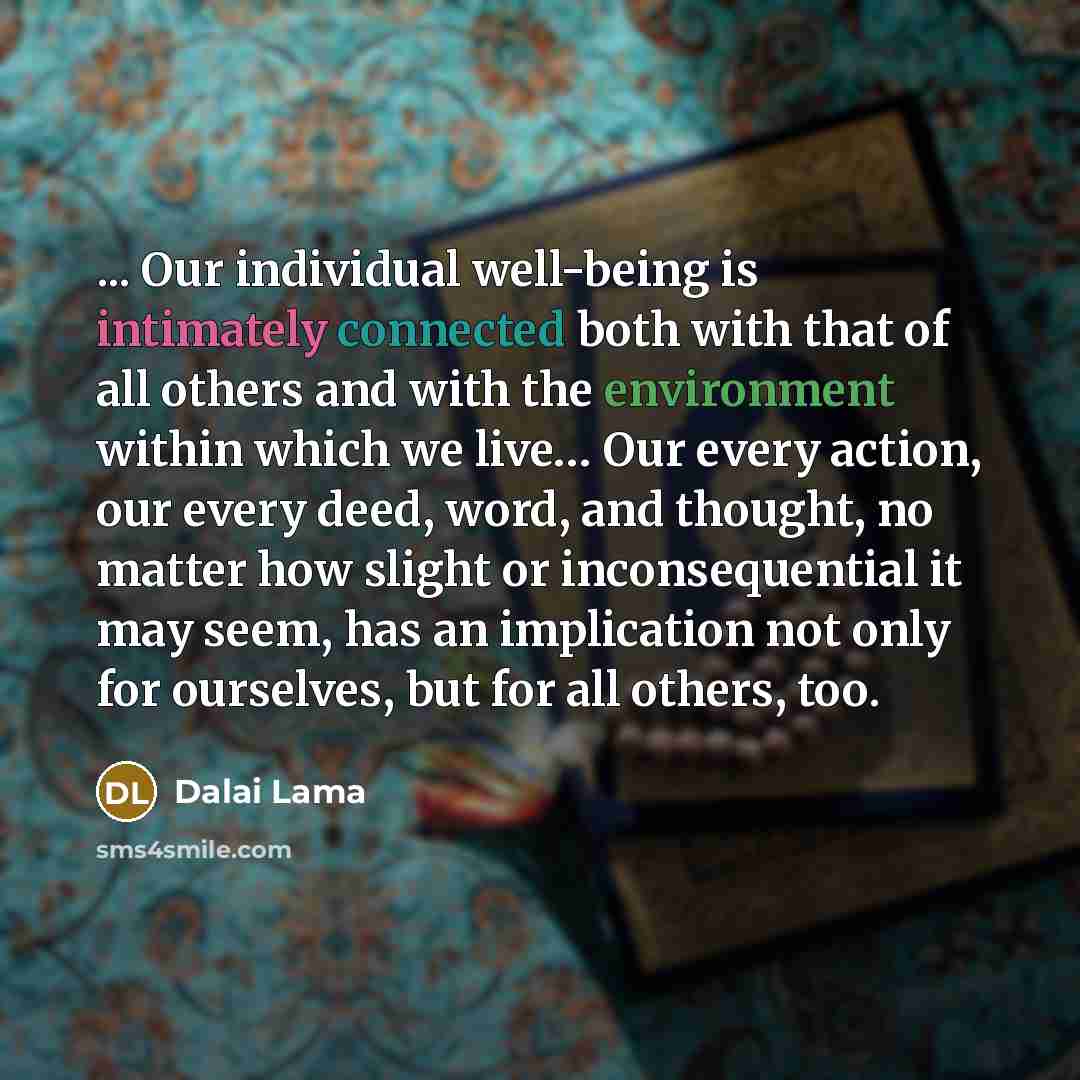 “... Our individual well-being is intimately connected both with that of all others and with the environment within which we live… Our every action, our every deed, word, and thought, no matter how slight or inconsequential it may seem, has an implication not only for ourselves, but for all others…” quote by Dalai Lama