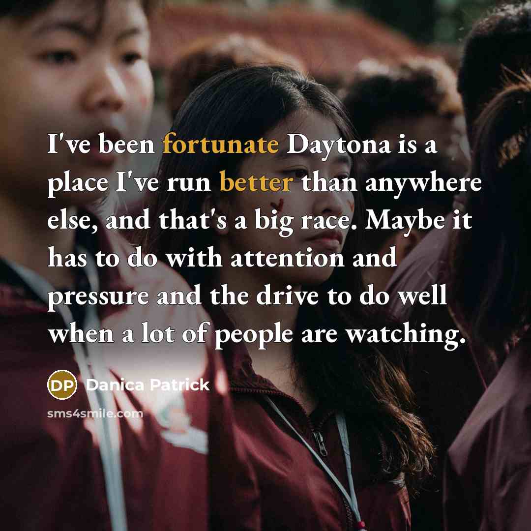 “I've been fortunate Daytona is a place I've run better than anywhere else, and that's a big race. Maybe it has to do with attention and pressure and the drive to do well when a lot of people are watching.” quote by Danica Patrick