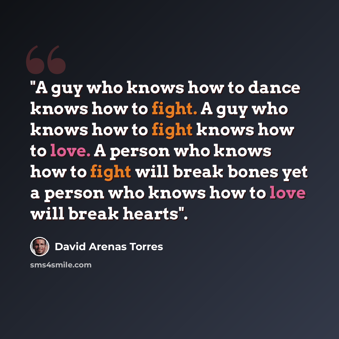 “"A guy who knows how to dance knows how to fight. A guy who knows how to fight knows how to love. A person who knows how to fight will break bones yet a person who knows how to love will break hearts".” quote by David Arenas Torres