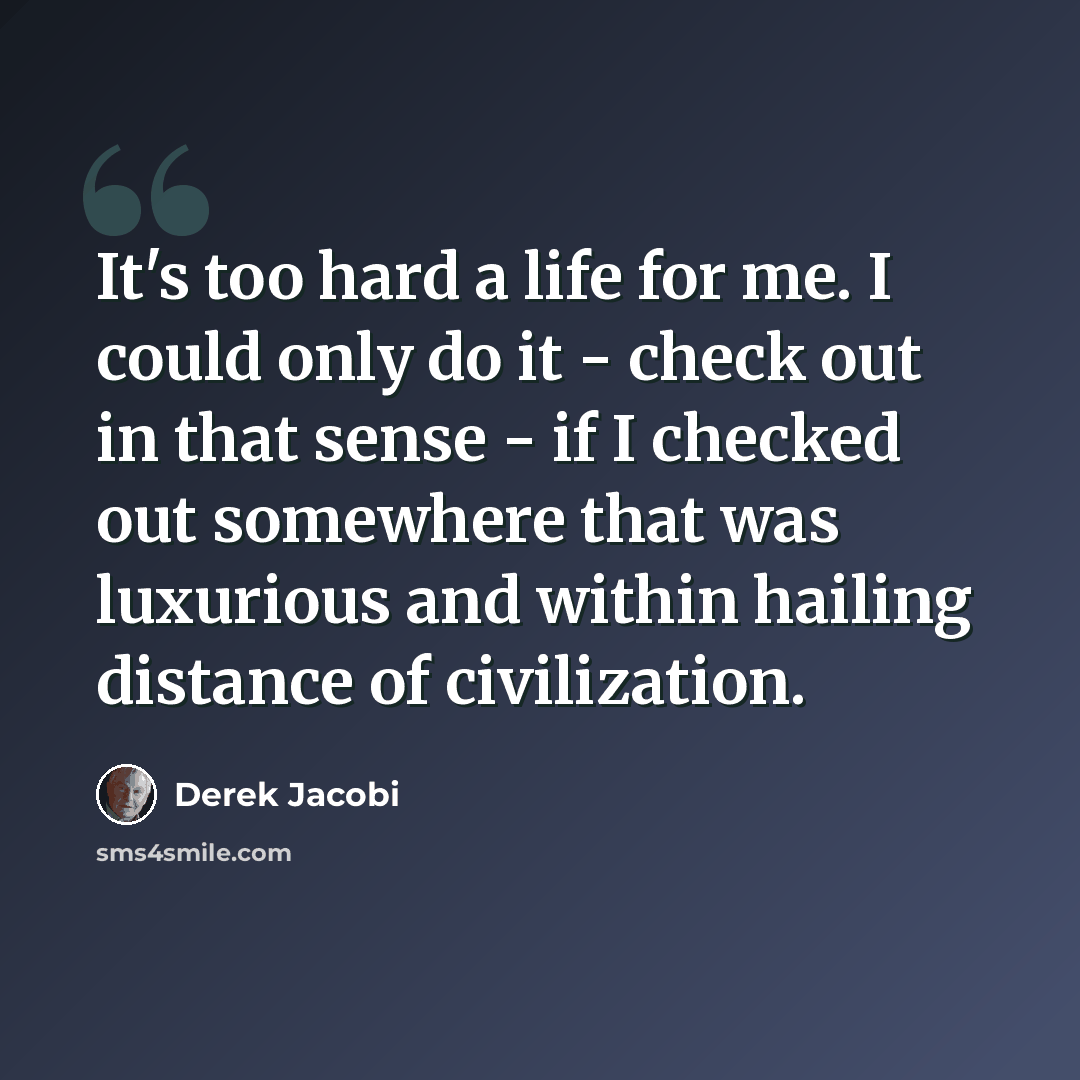 “It's too hard a life for me. I could only do it - check out in that sense - if I checked out somewhere that was luxurious and within hailing distance of civilization.” quote by Derek Jacobi