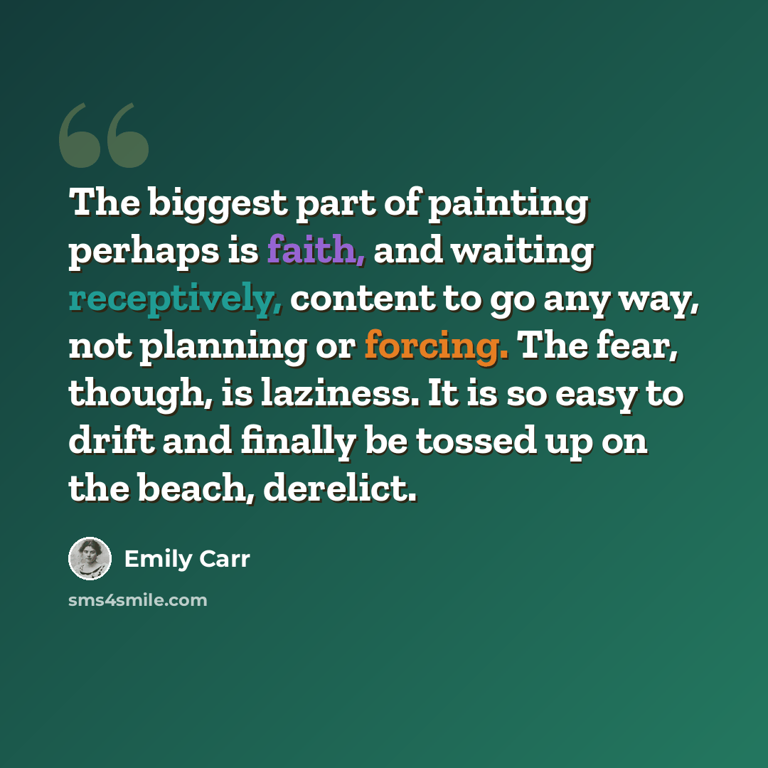 “The biggest part of painting perhaps is faith, and waiting receptively, content to go any way, not planning or forcing. The fear, though, is laziness. It is so easy to drift and finally be tossed up on the beach, derelict.” quote by Emily Carr