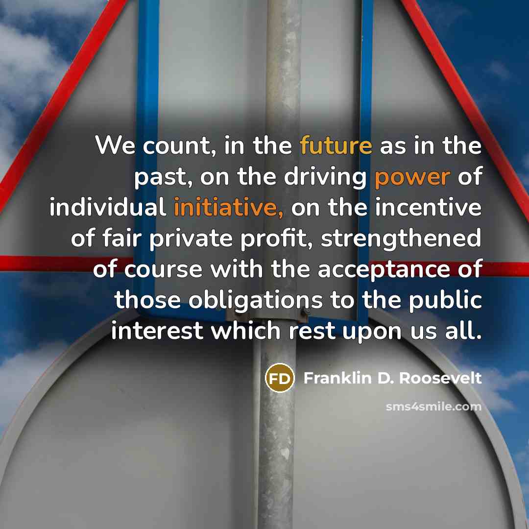 “We count, in the future as in the past, on the driving power of individual initiative, on the incentive of fair private profit, strengthened of course with the acceptance of those obligations to the public interest which rest upon us all.” quote by Franklin D. Roosevelt