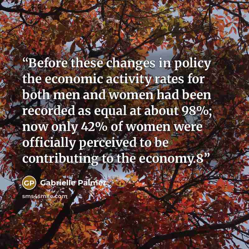 “Before these changes in policy the economic activity rates for both men and women had been recorded as equal at about 98%; now only 42% of women were officially perceived to be contributing to the economy.8” quote by Gabrielle Palmer