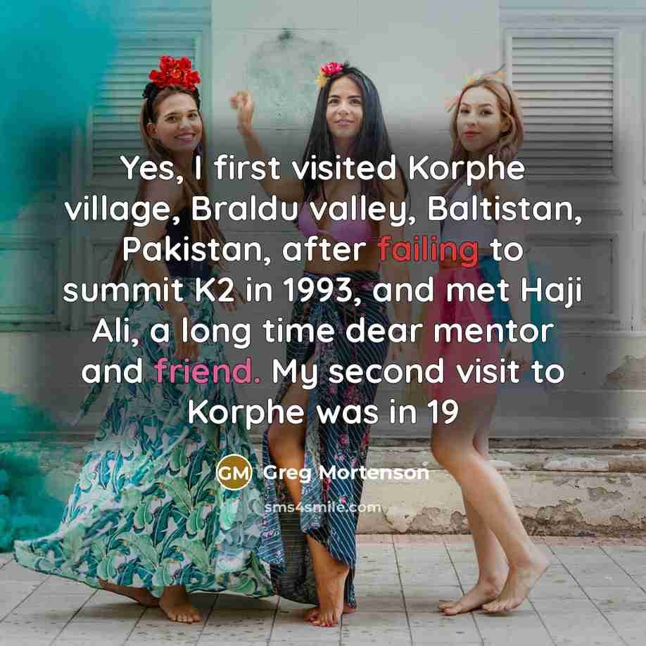 “Yes, I first visited Korphe village, Braldu valley, Baltistan, Pakistan, after failing to summit K2 in 1993, and met Haji Ali, a long time dear mentor and friend. My second visit to Korphe was in 19” quote by Greg Mortenson