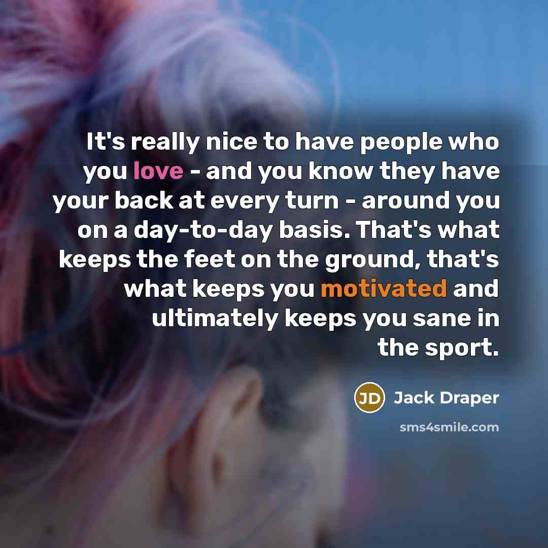 “It's really nice to have people who you love - and you know they have your back at every turn - around you on a day-to-day basis. That's what keeps the feet on the ground, that's what keeps you motivated and ultimately keeps you sane in the sport.” quote by Jack Draper