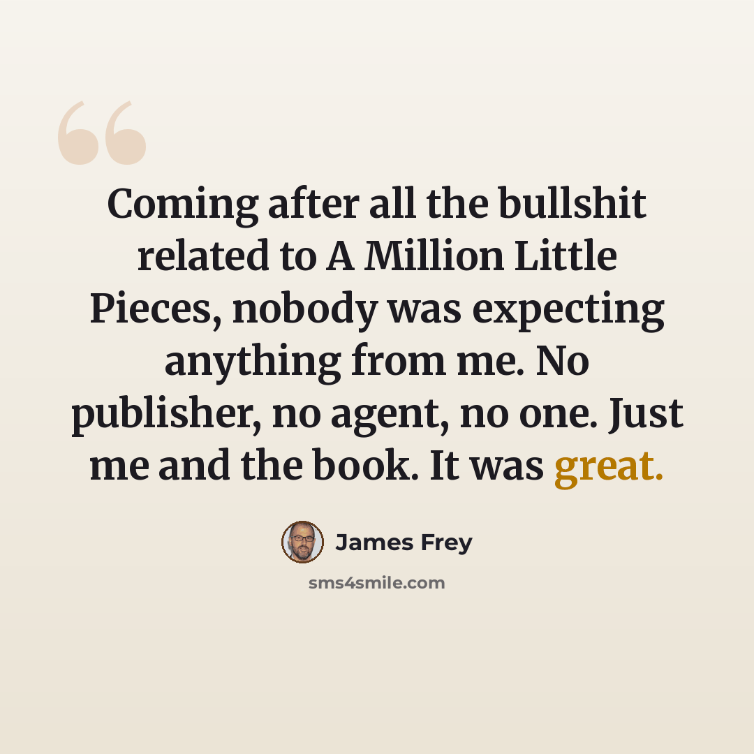 “Coming after all the bullshit related to A Million Little Pieces, nobody was expecting anything from me. No publisher, no agent, no one. Just me and the book. It was great.” quote by James Frey
