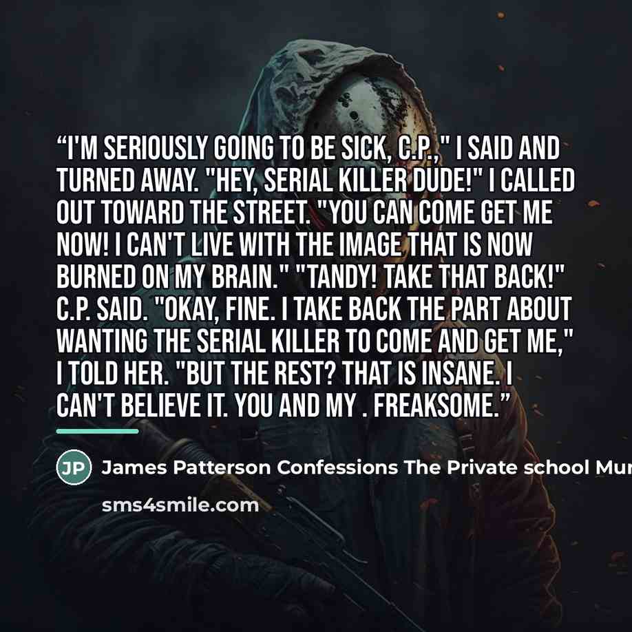 “I'm seriously going to be sick, C.P.," I said and turned away. "Hey, serial killer dude!" I called out toward the street. "You can come get me now! I can't live with the image that is now burned on my brain." "Tandy! Take that back!" C.P. said. "Okay, fine. I take back the part about wanting the…” quote by James Patterson Confessions The Private school Murders