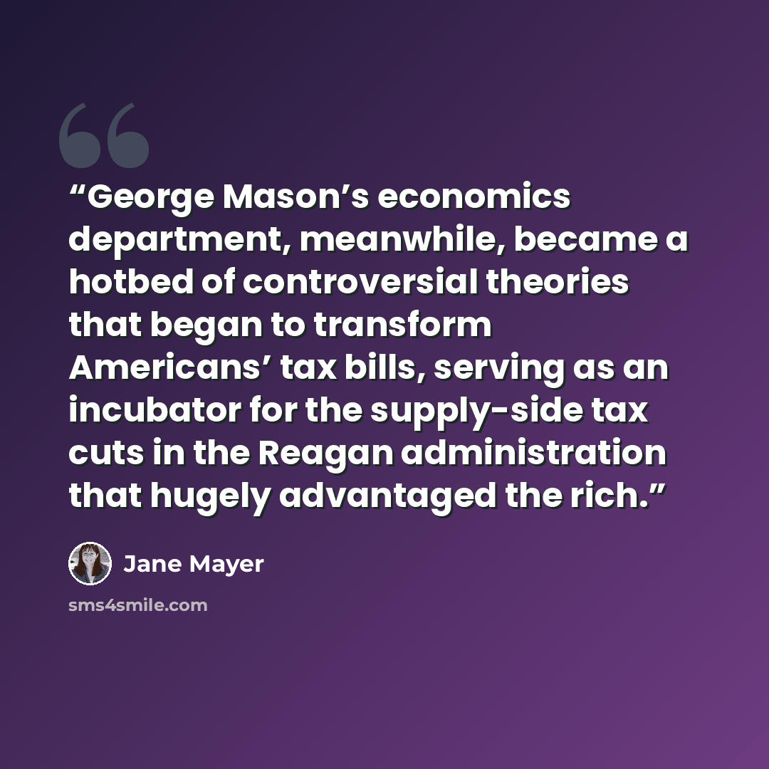 “George Mason’s economics department, meanwhile, became a hotbed of controversial theories that began to transform Americans’ tax bills, serving as an incubator for the supply-side tax cuts in the Reagan administration that hugely advantaged the rich.” quote by Jane Mayer