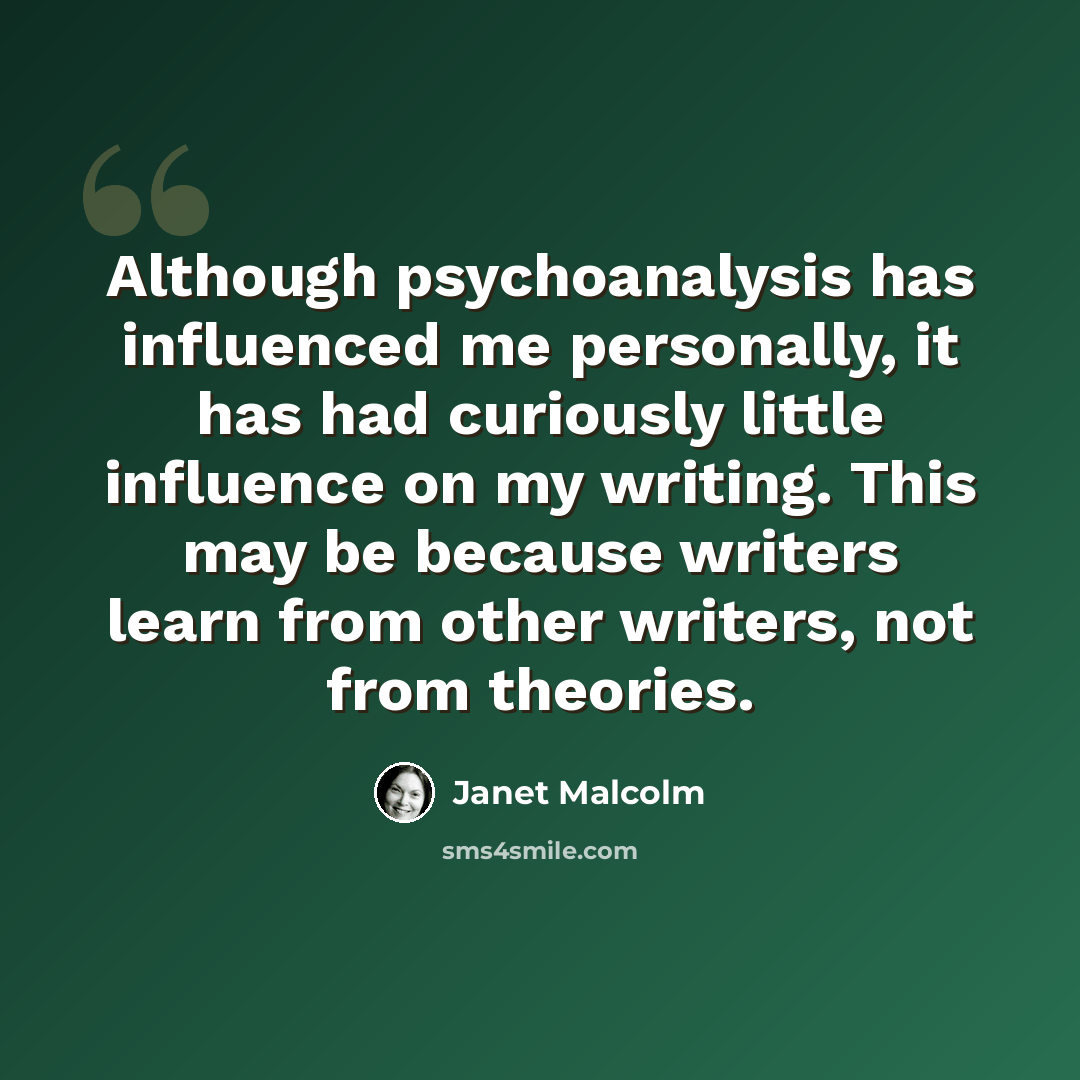 “Although psychoanalysis has influenced me personally, it has had curiously little influence on my writing. This may be because writers learn from other writers, not from theories.” quote by Janet Malcolm