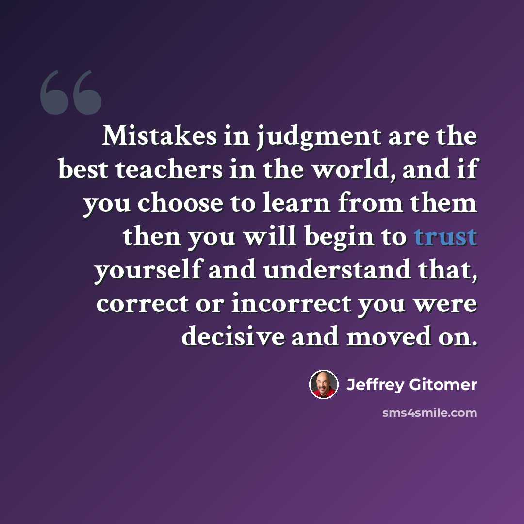 “Mistakes in judgment are the best teachers in the world, and if you choose to learn from them then you will begin to trust yourself and understand that, correct or incorrect you were decisive and moved on.” quote by Jeffrey Gitomer