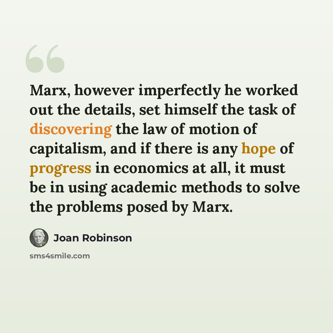 “Marx, however imperfectly he worked out the details, set himself the task of discovering the law of motion of capitalism, and if there is any hope of progress in economics at all, it must be in using academic methods to solve the problems posed by Marx.” quote by Joan Robinson