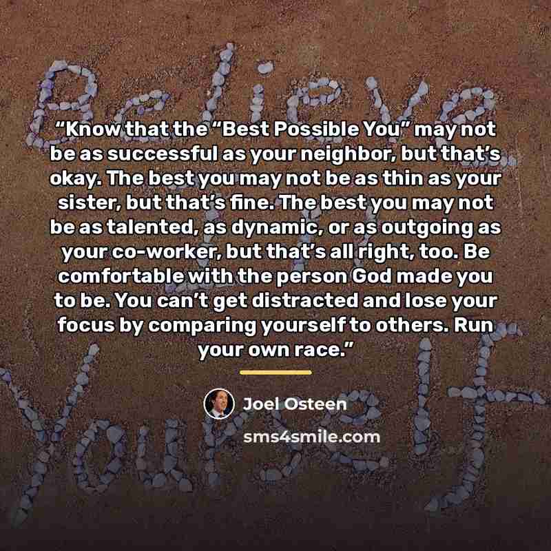 “Know that the “Best Possible You” may not be as successful as your neighbor, but that’s okay. The best you may not be as thin as your sister, but that’s fine. The best you may not be as talented, as dynamic, or as outgoing as your co-worker, but that’s all right, too. Be comfortable with the…” quote by Joel Osteen