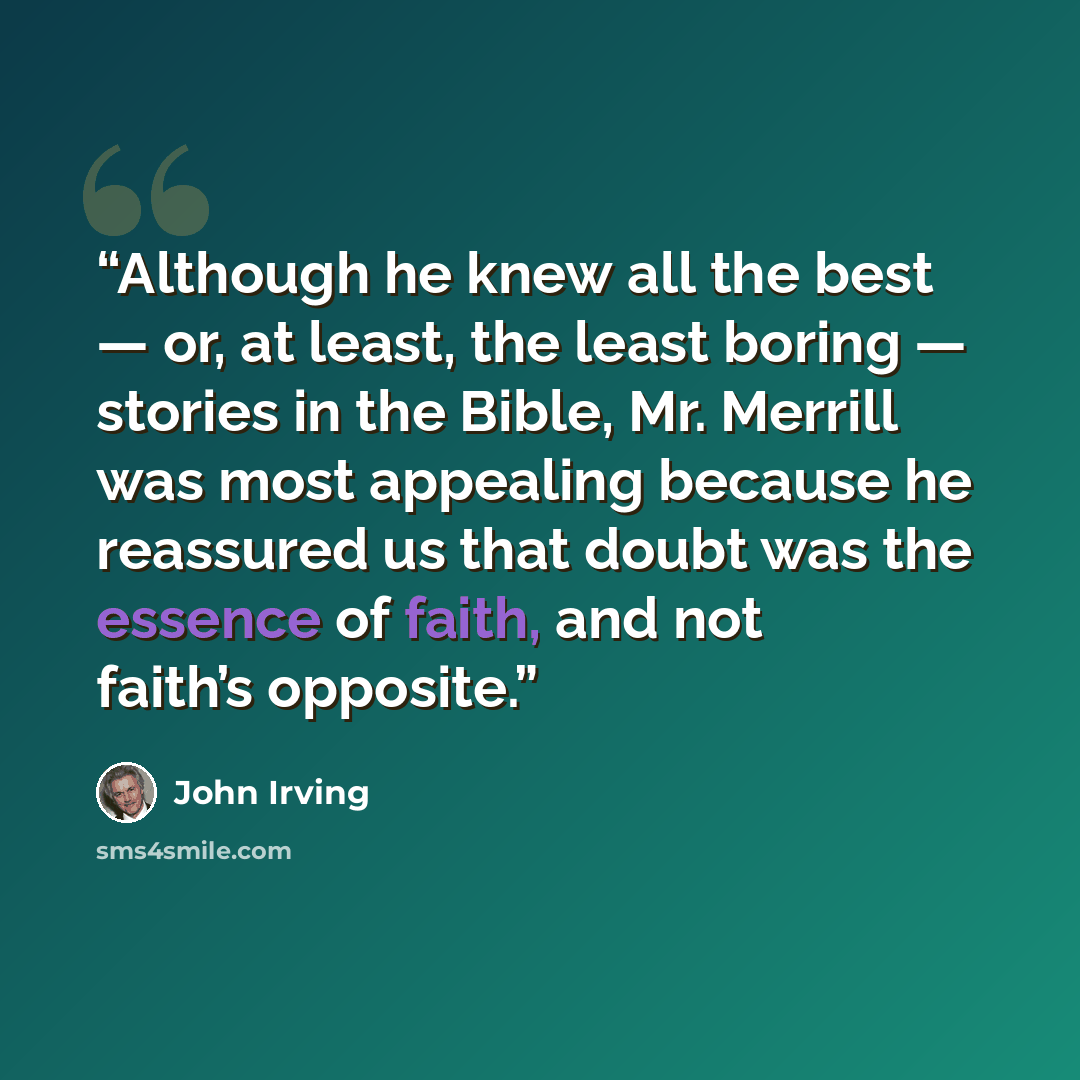 “Although he knew all the best — or, at least, the least boring — stories in the Bible, Mr. Merrill was most appealing because he reassured us that doubt was the essence of faith, and not faith’s opposite.” quote by John Irving