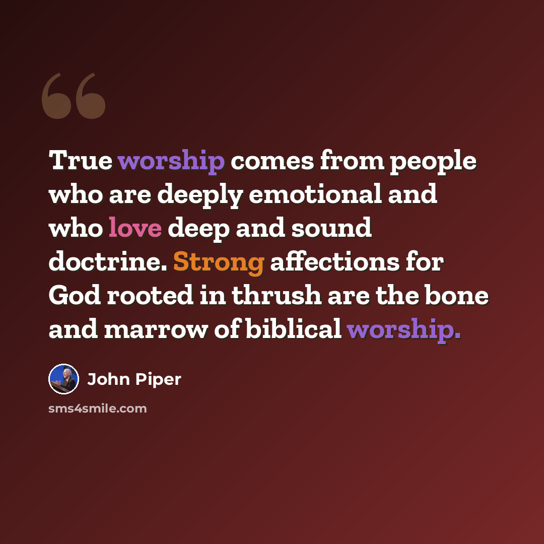 “True worship comes from people who are deeply emotional and who love deep and sound doctrine. Strong affections for God rooted in thrush are the bone and marrow of biblical worship.” quote by John Piper