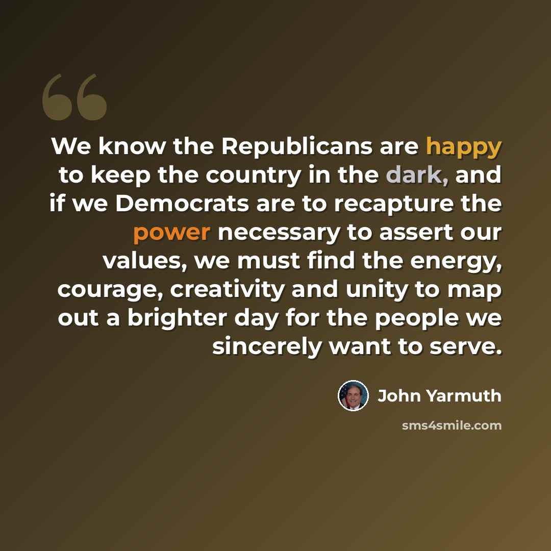 “We know the Republicans are happy to keep the country in the dark, and if we Democrats are to recapture the power necessary to assert our values, we must find the energy, courage, creativity and unity to map out a brighter day for the people we sincerely want to serve.” quote by John Yarmuth