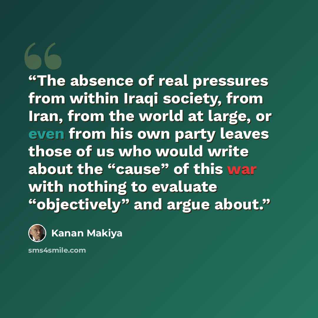 “The absence of real pressures from within Iraqi society, from Iran, from the world at large, or even from his own party leaves those of us who would write about the “cause” of this war with nothing to evaluate “objectively” and argue about.” quote by Kanan Makiya