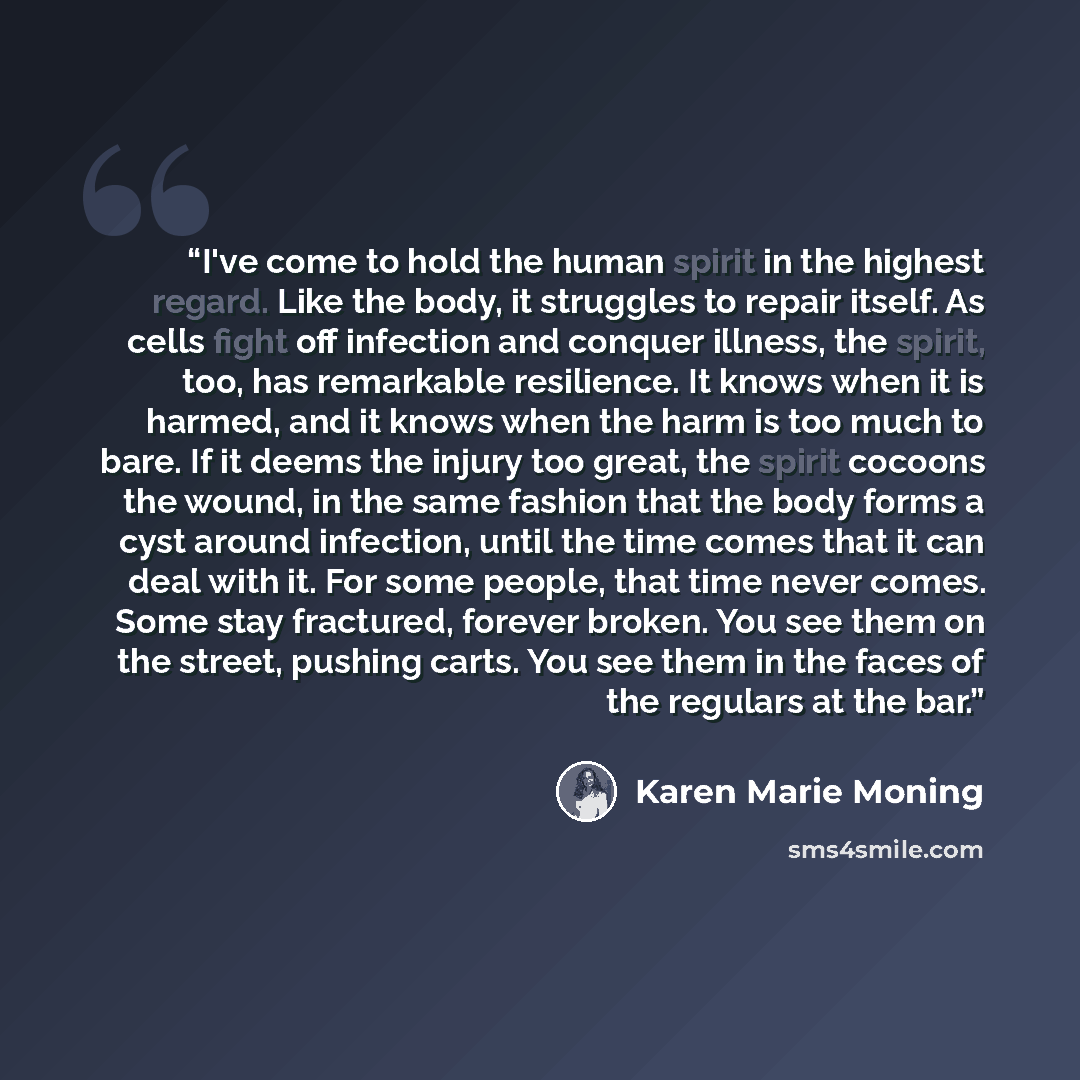 “I've come to hold the human spirit in the highest regard. Like the body, it struggles to repair itself. As cells fight off infection and conquer illness, the spirit, too, has remarkable resilience. It knows when it is harmed, and it knows when the harm is too much to bare. If it deems the injury…” quote by Karen Marie Moning