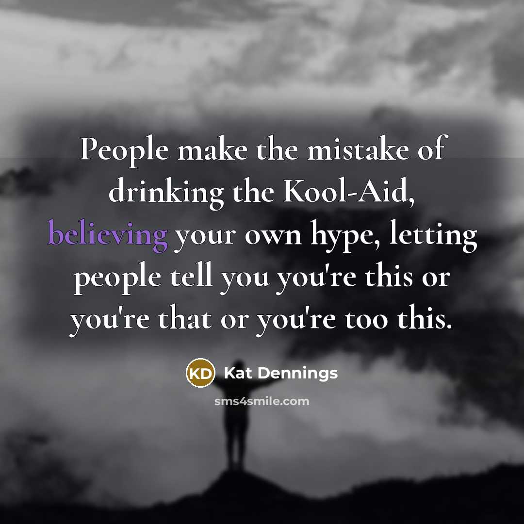 “People make the mistake of drinking the Kool-Aid, believing your own hype, letting people tell you you're this or you're that or you're too this.” quote by Kat Dennings