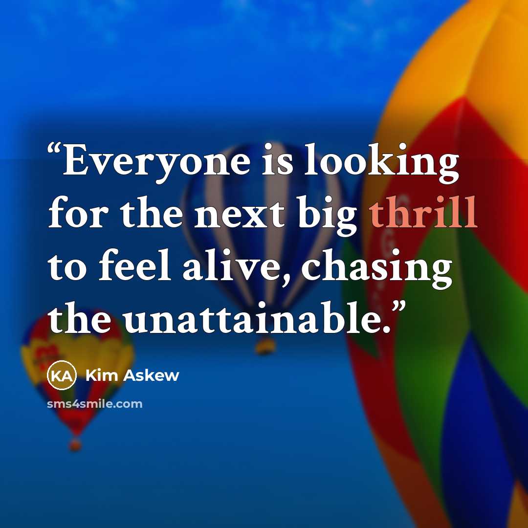 “Everyone is looking for the next big thrill to feel alive, chasing the unattainable.” quote by Kim Askew