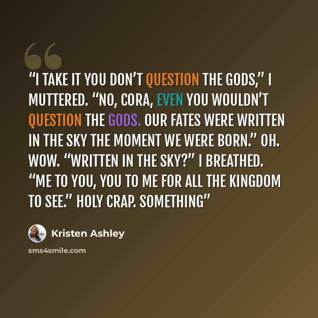 “I take it you don’t question the gods,” I muttered. “No, Cora, even you wouldn’t question the gods. Our fates were written in the sky the moment we were born.” Oh. Wow. “Written in the sky?” I breathed. “Me to you, you to me for all the kingdom to see.” Holy crap. Something” quote by Kristen Ashley