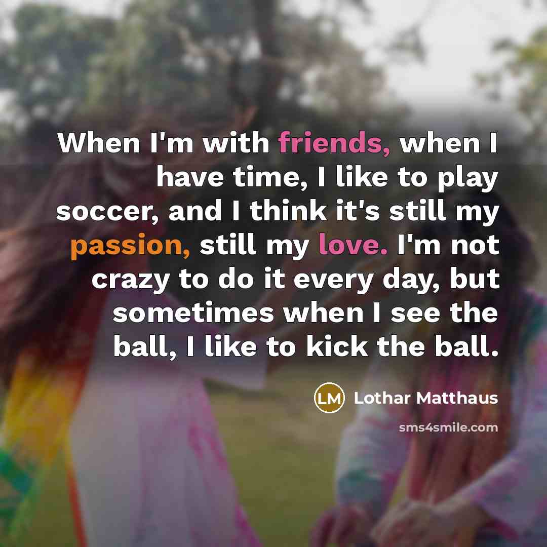 “When I'm with friends, when I have time, I like to play soccer, and I think it's still my passion, still my love. I'm not crazy to do it every day, but sometimes when I see the ball, I like to kick the ball.” quote by Lothar Matthaus