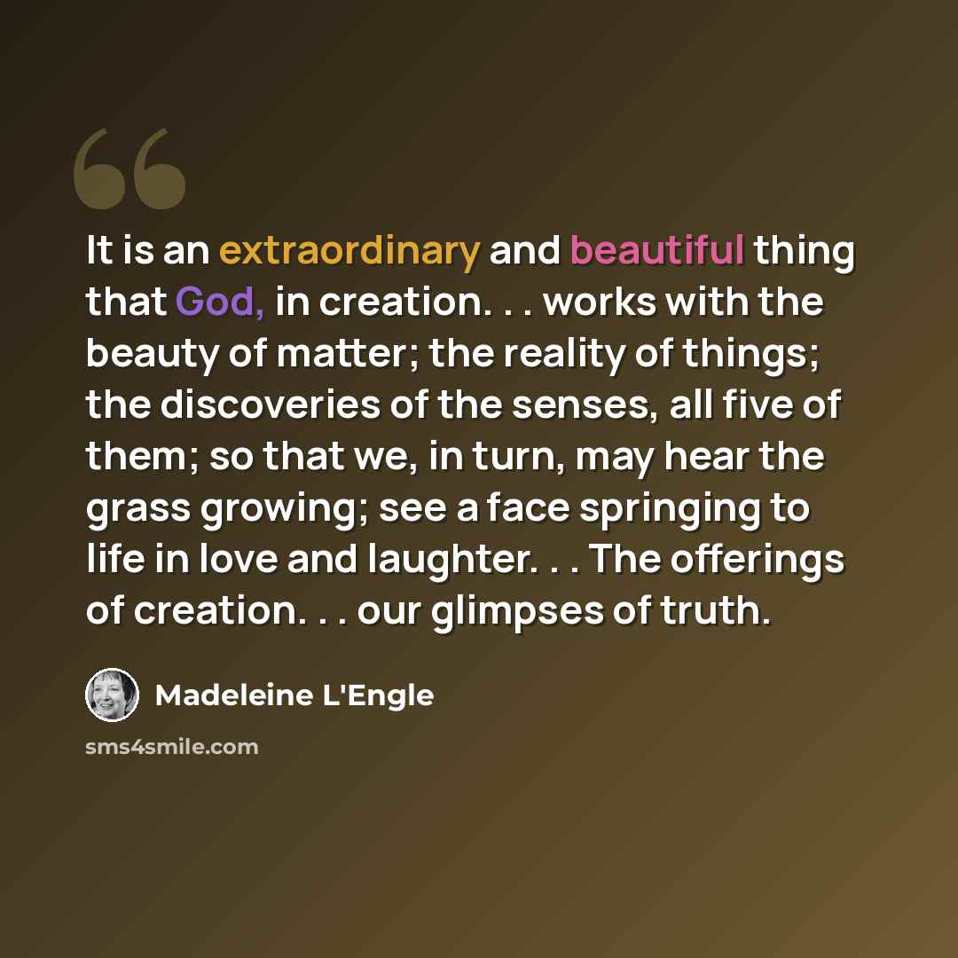 “It is an extraordinary and beautiful thing that God, in creation. . . works with the beauty of matter; the reality of things; the discoveries of the senses, all five of them; so that we, in turn, may hear the grass growing; see a face springing to life in love and laughter. . . The offerings of…” quote by Madeleine L'Engle
