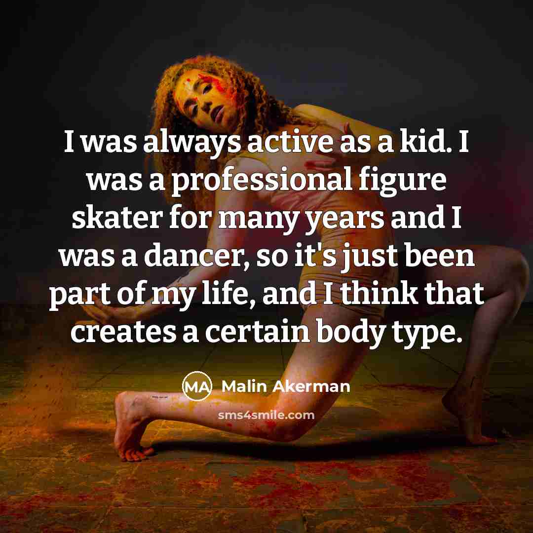 “I was always active as a kid. I was a professional figure skater for many years and I was a dancer, so it's just been part of my life, and I think that creates a certain body type.” quote by Malin Akerman