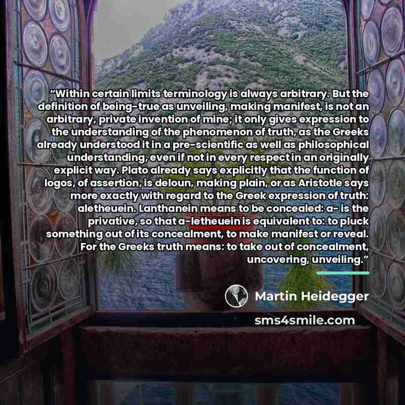 “Within certain limits terminology is always arbitrary. But the definition of being-true as unveiling, making manifest, is not an arbitrary, private invention of mine; it only gives expression to the understanding of the phenomenon of truth, as the Greeks already understood it in a pre-scientific…” quote by Martin Heidegger