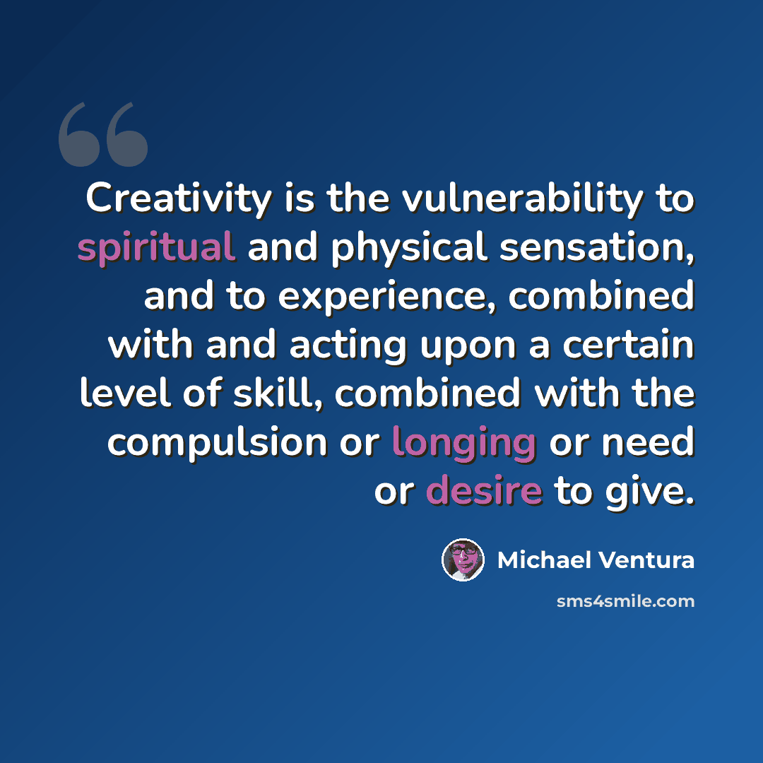 “Creativity is the vulnerability to spiritual and physical sensation, and to experience, combined with and acting upon a certain level of skill, combined with the compulsion or longing or need or desire to give.” quote by Michael Ventura