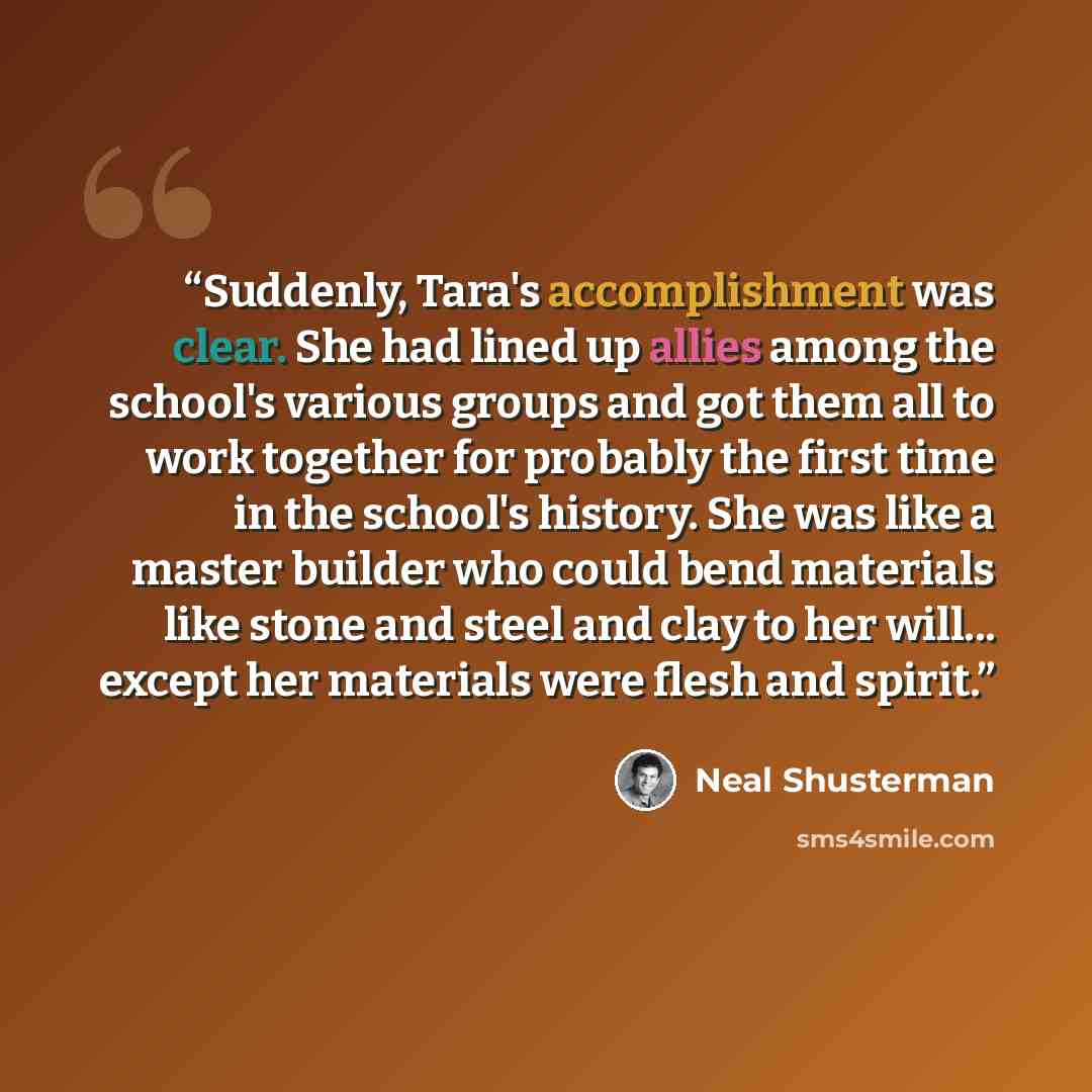 “Suddenly, Tara's accomplishment was clear. She had lined up allies among the school's various groups and got them all to work together for probably the first time in the school's history. She was like a master builder who could bend materials like stone and steel and clay to her will... except her…” quote by Neal Shusterman