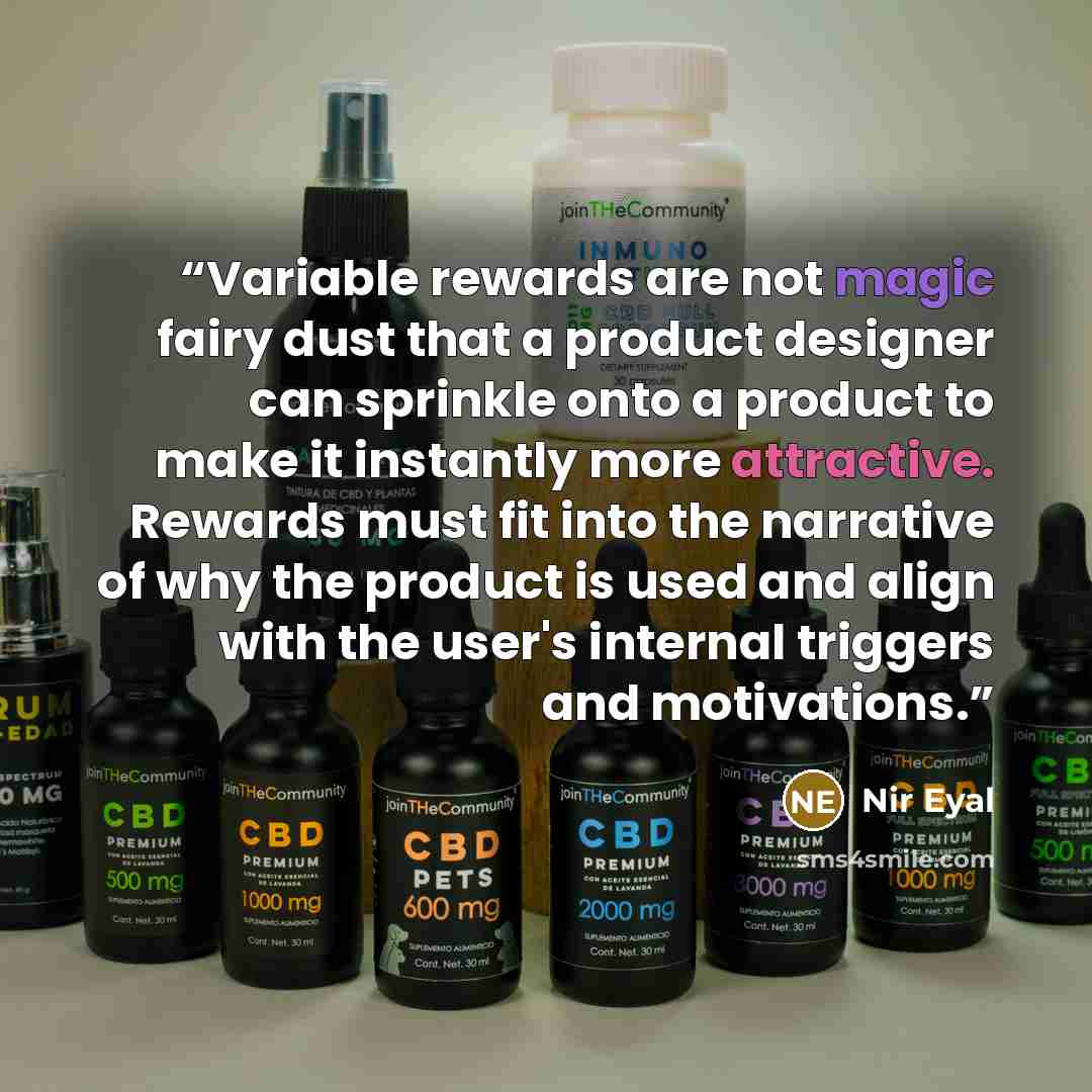 “Variable rewards are not magic fairy dust that a product designer can sprinkle onto a product to make it instantly more attractive. Rewards must fit into the narrative of why the product is used and align with the user's internal triggers and motivations.” quote by Nir Eyal