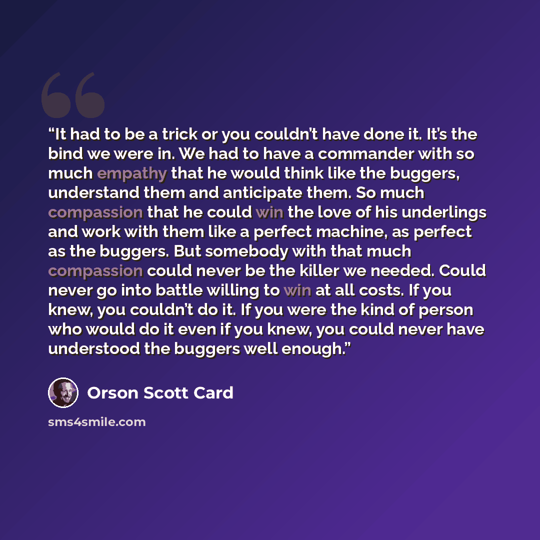 “It had to be a trick or you couldn’t have done it. It’s the bind we were in. We had to have a commander with so much empathy that he would think like the buggers, understand them and anticipate them. So much compassion that he could win the love of his underlings and work with them like a perfect…” quote by Orson Scott Card