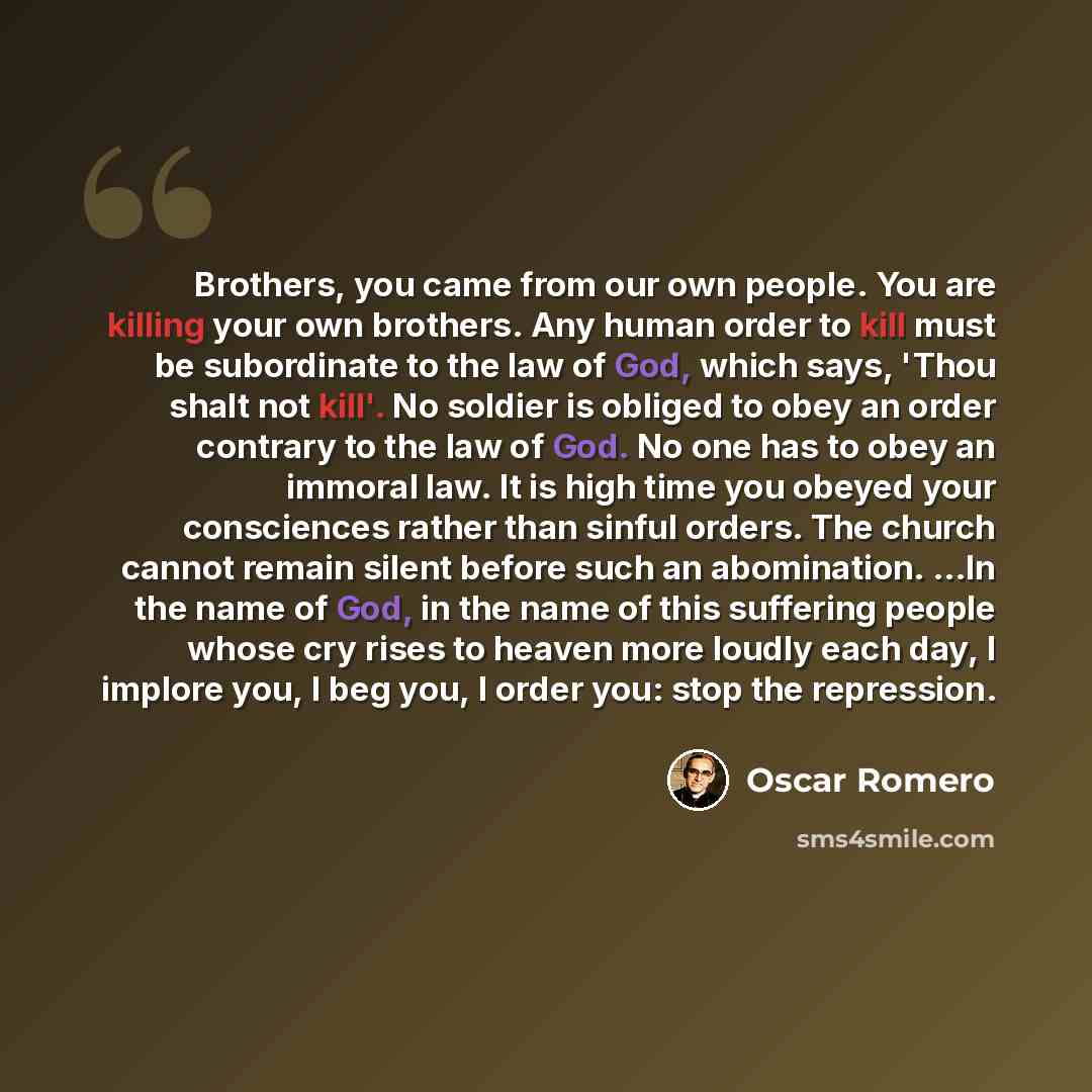 “Brothers, you came from our own people. You are killing your own brothers. Any human order to kill must be subordinate to the law of God, which says, 'Thou shalt not kill'. No soldier is obliged to obey an order contrary to the law of God. No one has to obey an immoral law. It is high time you…” quote by Oscar Romero