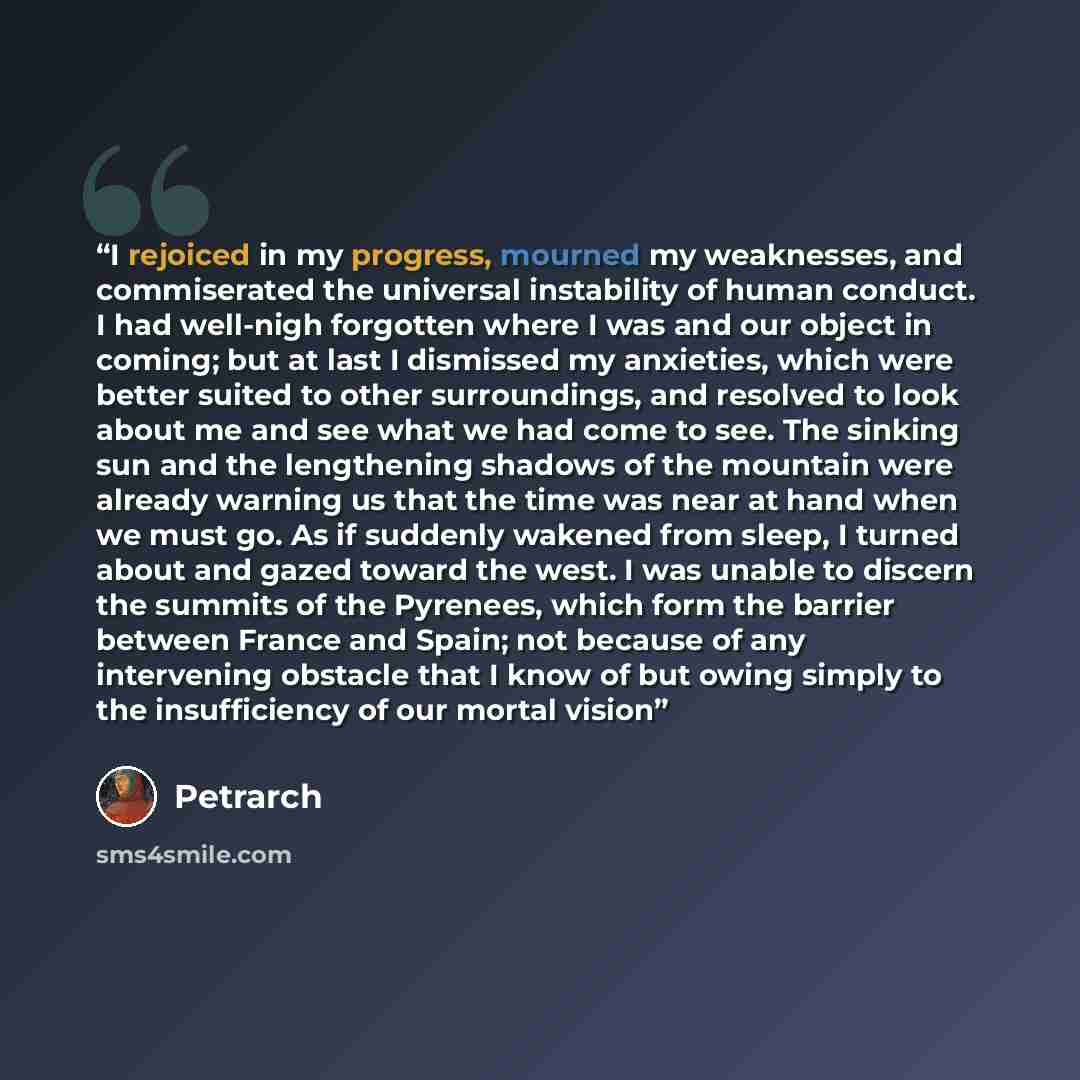 “I rejoiced in my progress, mourned my weaknesses, and commiserated the universal instability of human conduct. I had well-nigh forgotten where I was and our object in coming; but at last I dismissed my anxieties, which were better suited to other surroundings, and resolved to look about me and see…” quote by Petrarch