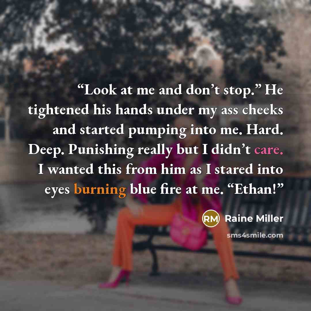 “Look at me and don’t stop.” He tightened his hands under my ass cheeks and started pumping into me. Hard. Deep. Punishing really but I didn’t care. I wanted this from him as I stared into eyes burning blue fire at me. “Ethan!” quote by Raine Miller