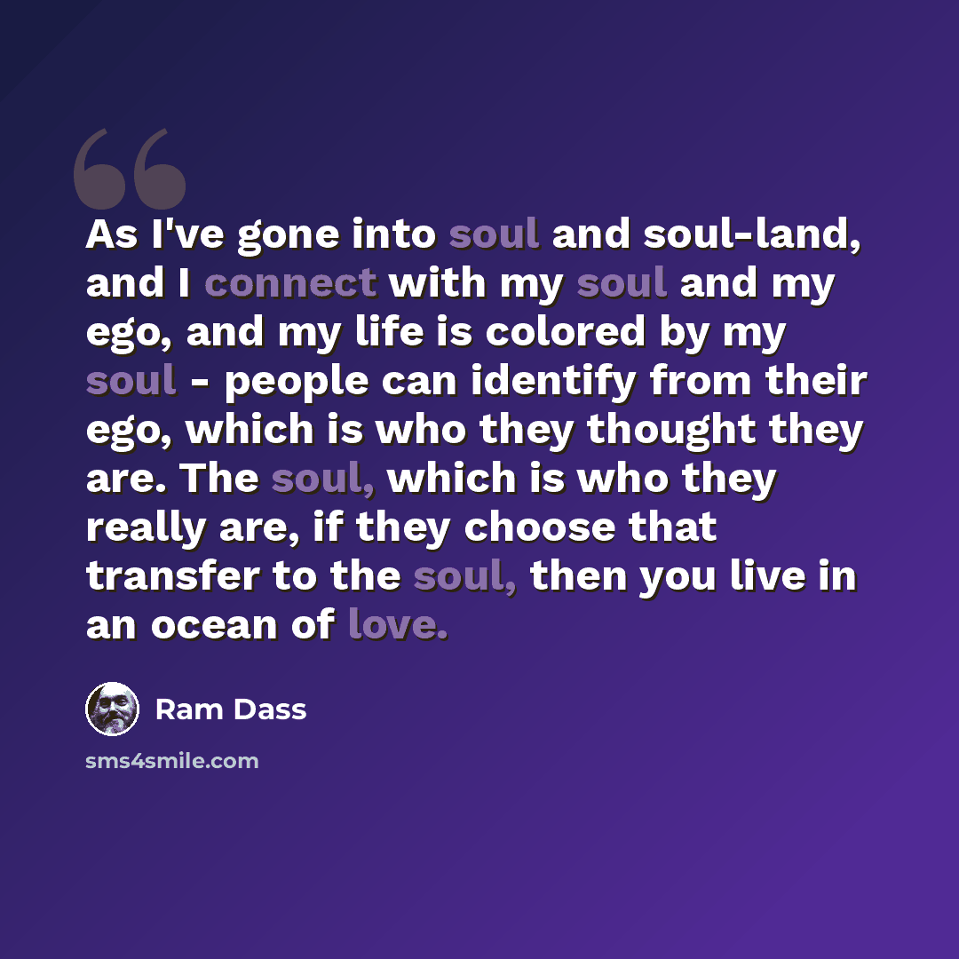 “As I've gone into soul and soul-land, and I connect with my soul and my ego, and my life is colored by my soul - people can identify from their ego, which is who they thought they are. The soul, which is who they really are, if they choose that transfer to the soul, then you live in an ocean of…” quote by Ram Dass