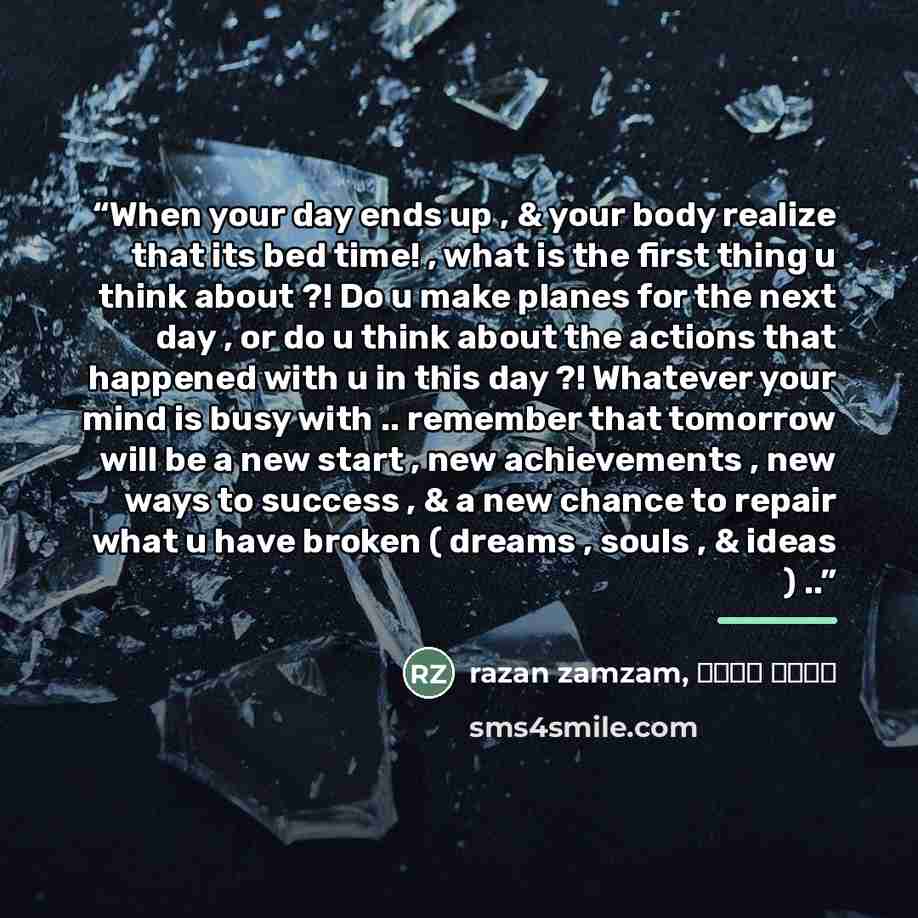“When your day ends up , & your body realize that its bed time! , what is the first thing u think about ?! Do u make planes for the next day , or do u think about the actions that happened with u in this day ?! Whatever your mind is busy with .. remember that tomorrow will be a new start , new…” quote by Anonymous