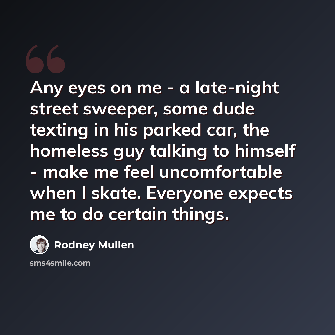 “Any eyes on me - a late-night street sweeper, some dude texting in his parked car, the homeless guy talking to himself - make me feel uncomfortable when I skate. Everyone expects me to do certain things.” quote by Rodney Mullen